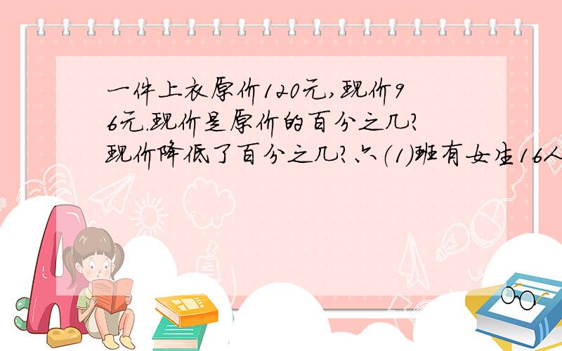 一件上衣原价120元,现价96元.现价是原价的百分之几?现价降低了百分之几?六（1）班有女生16人,男生24人.女生比男生少百分之几?男生比女生多百分之几?故事书有350本,漫画书比故事书多140本,