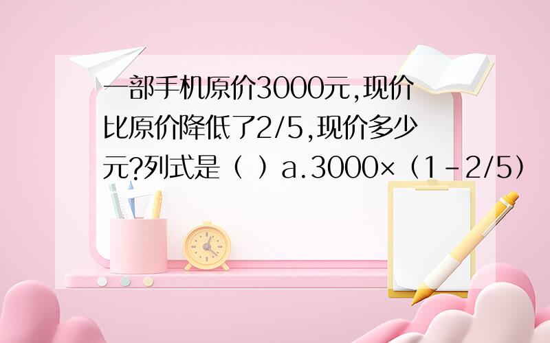 一部手机原价3000元,现价比原价降低了2/5,现价多少元?列式是（ ）a.3000×（1-2/5） b.3000÷（1-2/5） c.3000×（1+2/5）