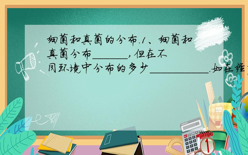 细菌和真菌的分布.1、细菌和真菌分布______,但在不同环境中分布的多少__________.如在经严格灭菌处理的环境中_______细菌和真菌,而手上附着的细菌和真菌________.