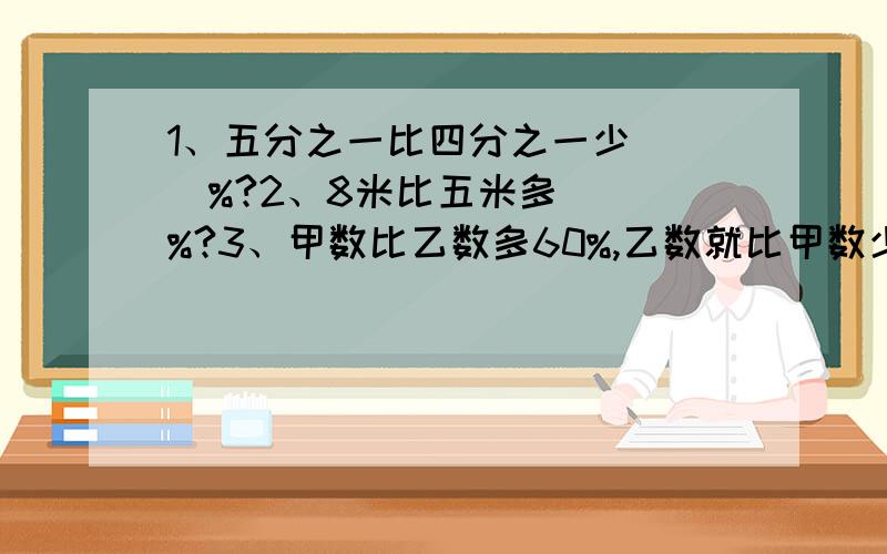 1、五分之一比四分之一少（ ）%?2、8米比五米多（ ）%?3、甲数比乙数多60%,乙数就比甲数少（ ）%?