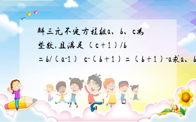 解三元不定方程组a、b、c为整数,且满足 (c+1)/b=b/(a-1)  c-(b+1)=(b+1)-a求a、b、c的解PS：可能有无数个解