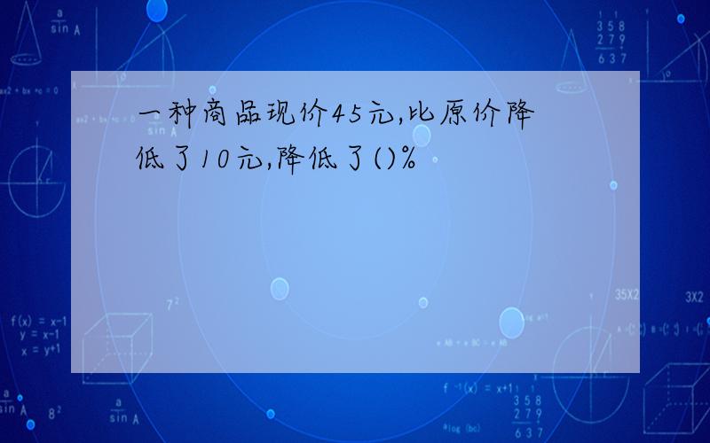 一种商品现价45元,比原价降低了10元,降低了()%