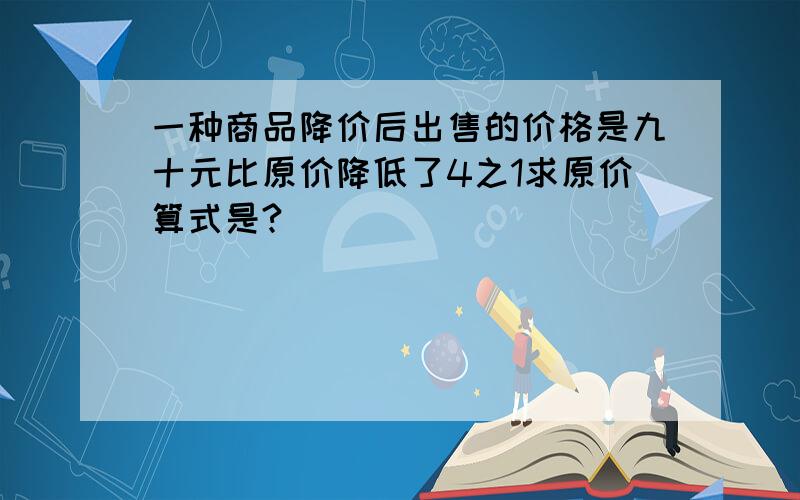 一种商品降价后出售的价格是九十元比原价降低了4之1求原价算式是?