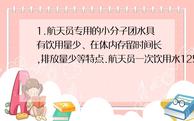 1.航天员专用的小分子团水具有饮用量少、在体内存留时间长,排放量少等特点.航天员一次饮用水125ml小分子团水,可维持人体6h正常需水量.下列关于小分子团水的说法正确的是（）A水分子的