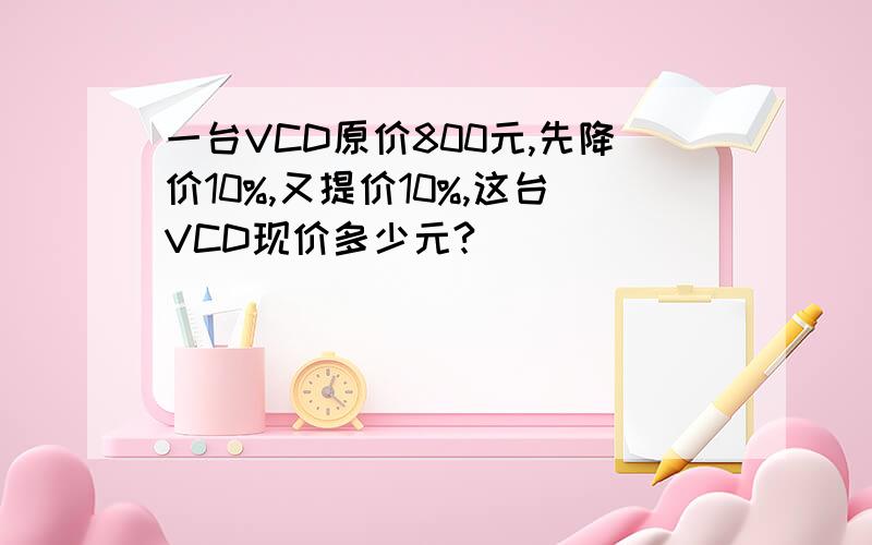 一台VCD原价800元,先降价10%,又提价10%,这台VCD现价多少元?