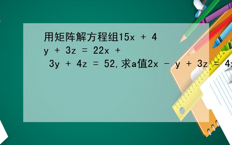 用矩阵解方程组15x + 4y + 3z = 22x + 3y + 4z = 52,求a值2x - y + 3z = 4x + y + az = 3x + ay + z = 3