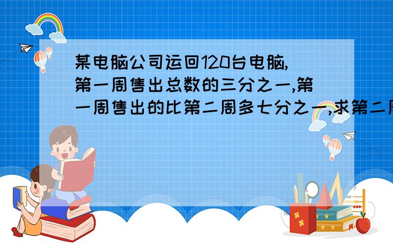 某电脑公司运回120台电脑,第一周售出总数的三分之一,第一周售出的比第二周多七分之一,求第二周