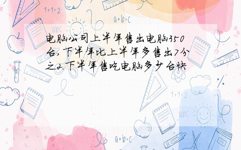 电脑公司上半年售出电脑350台,下半年比上半年多售出7分之2.下半年售吃电脑多少台快