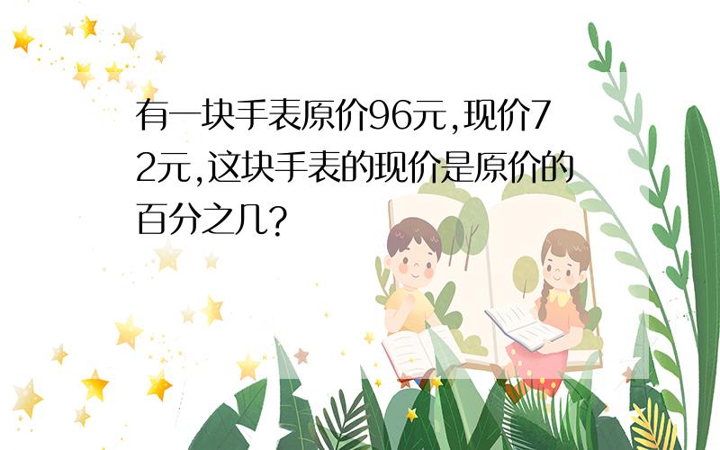 有一块手表原价96元,现价72元,这块手表的现价是原价的百分之几?