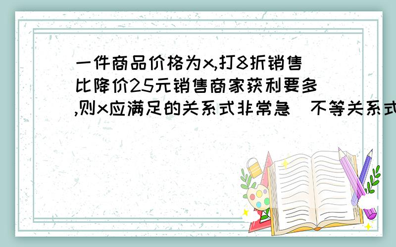 一件商品价格为x,打8折销售比降价25元销售商家获利要多,则x应满足的关系式非常急(不等关系式)一件商品价格为x,打8折销售比降价25元销售商家获利要多,则x应满足的关系式是