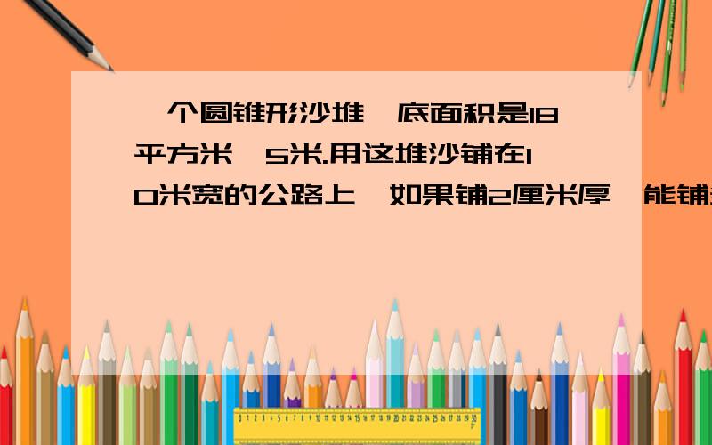 一个圆锥形沙堆,底面积是18平方米,5米.用这堆沙铺在10米宽的公路上,如果铺2厘米厚,能铺多少米?