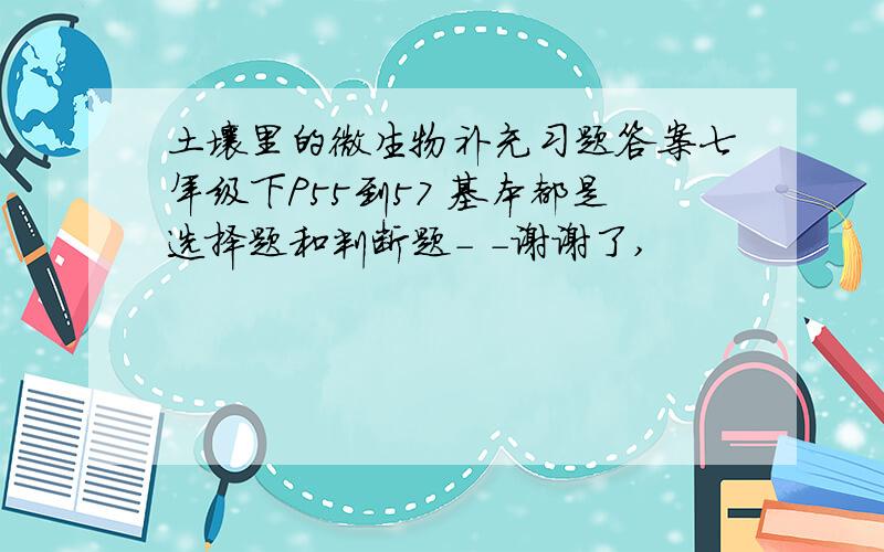 土壤里的微生物补充习题答案七年级下P55到57 基本都是选择题和判断题- -谢谢了,