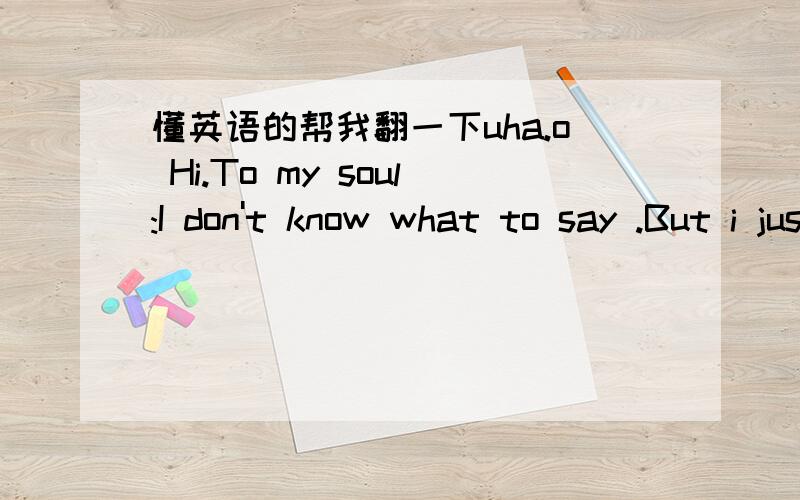 懂英语的帮我翻一下uha.o Hi.To my soul:I don't know what to say .But i just know i must write some here .I only write diary when i am sad.So u who understands me know.I am not happy today ,maybe always.There was not things that made me unhapp