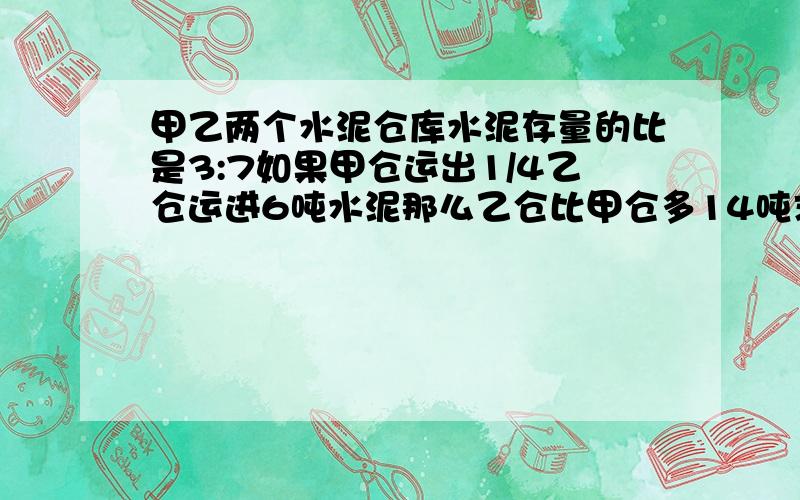 甲乙两个水泥仓库水泥存量的比是3:7如果甲仓运出1/4乙仓运进6吨水泥那么乙仓比甲仓多14吨求甲仓原来有多少吨?