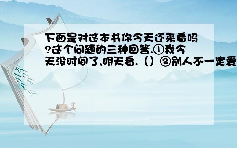 下面是对这本书你今天还来看吗?这个问题的三种回答.①我今天没时间了,明天看.（）②别人不一定爱看,我今天一定要看.（）③我今天下午要是有空,准来看.（）试想在每一种回答之间,问话