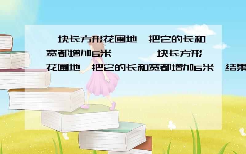 一块长方形花圃地,把它的长和宽都增加6米,……一块长方形花圃地,把它的长和宽都增加6米,结果面积增加了96平方米,在现在的花圃地周围砌栏杆,栏杆的长是多少米?急死……