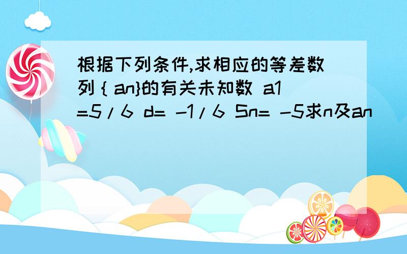 根据下列条件,求相应的等差数列｛an}的有关未知数 a1=5/6 d= -1/6 Sn= -5求n及an