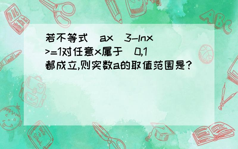 若不等式|ax＾3-lnx|>=1对任意x属于(0,1]都成立,则实数a的取值范围是?