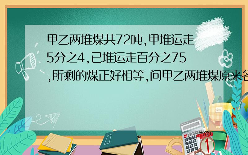 甲乙两堆煤共72吨,甲堆运走5分之4,已堆运走百分之75,所剩的煤正好相等,问甲乙两堆煤原来各有多少吨