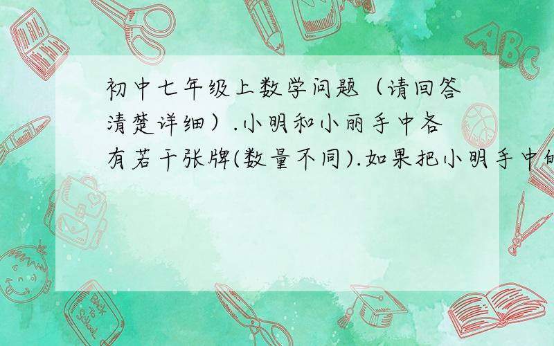 初中七年级上数学问题（请回答清楚详细）.小明和小丽手中各有若干张牌(数量不同).如果把小明手中的牌拿3张给小丽.那么此时两人手中的牌相同；如果再把小明手中的牌拿2张给小丽,那么