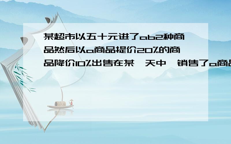 某超市以五十元进了ab2种商品然后以a商品提价20%的商品降价10%出售在某一天中,销售了a商品10件,b商品20件,问是赚了还是亏了.（本楼温馨提示：你给我看清题目,不是各50元!）要求答案正确,随