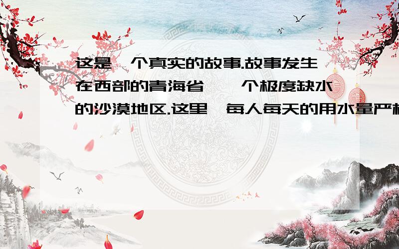 这是一个真实的故事.故事发生在西部的青海省,一个极度缺水的沙漠地区.这里,每人每天的用水量严格地限1.短文的最后一段就像一幅静默的油画,如果你要给这幅油画命名,你会给它起一个什