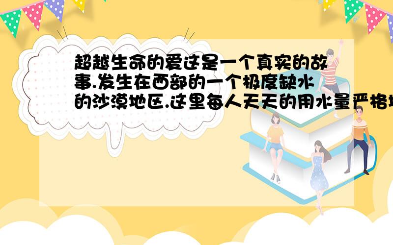 超越生命的爱这是一个真实的故事.发生在西部的一个极度缺水的沙漠地区.这里每人天天的用水量严格地限定