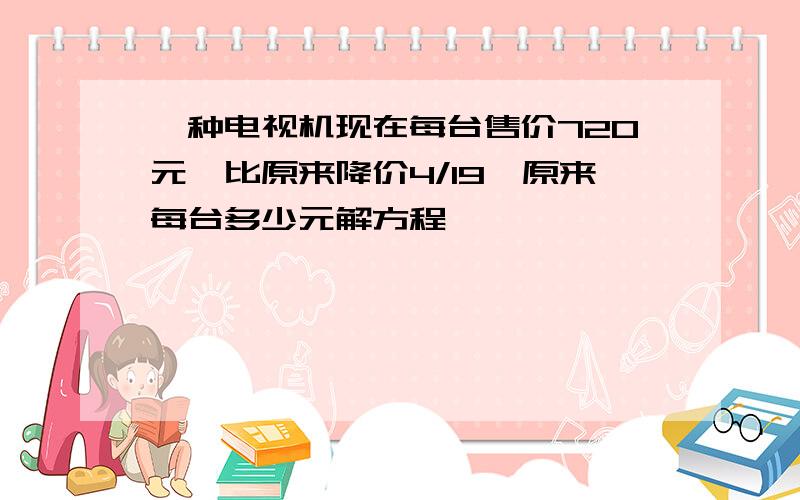 一种电视机现在每台售价720元,比原来降价4/19,原来每台多少元解方程