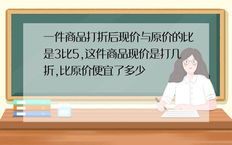 一件商品打折后现价与原价的比是3比5,这件商品现价是打几折,比原价便宜了多少