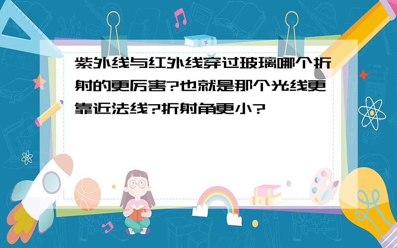 紫外线与红外线穿过玻璃哪个折射的更厉害?也就是那个光线更靠近法线?折射角更小?