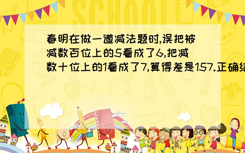 春明在做一道减法题时,误把被减数百位上的5看成了6,把减数十位上的1看成了7,算得差是157.正确结果应该是多少?