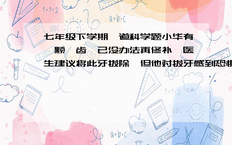 七年级下学期一道科学题小华有一颗龋齿,已没办法再修补,医生建议将此牙拔除,但他对拔牙感到恐惧.妈妈告诉他拔牙要打麻药,一点也不痛,没感觉的,小华就放心地去医院了.拔完牙后,小华感