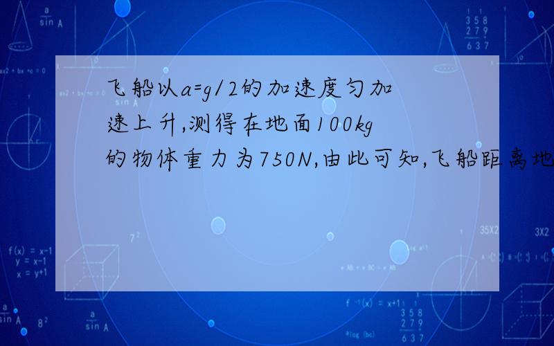 飞船以a=g/2的加速度匀加速上升,测得在地面100kg的物体重力为750N,由此可知,飞船距离地面的高度为