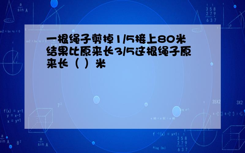 一根绳子剪掉1/5接上80米结果比原来长3/5这根绳子原来长（ ）米