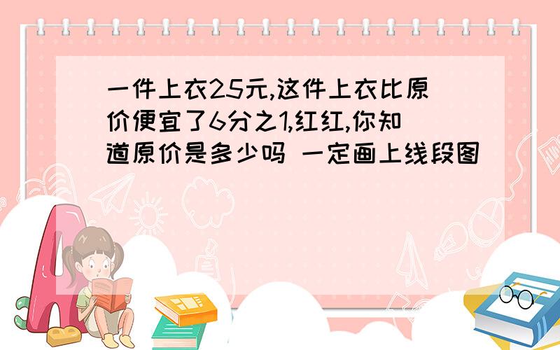 一件上衣25元,这件上衣比原价便宜了6分之1,红红,你知道原价是多少吗 一定画上线段图