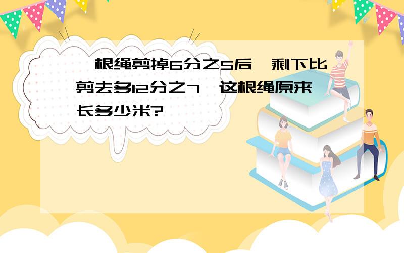 一根绳剪掉6分之5后,剩下比剪去多12分之7,这根绳原来长多少米?