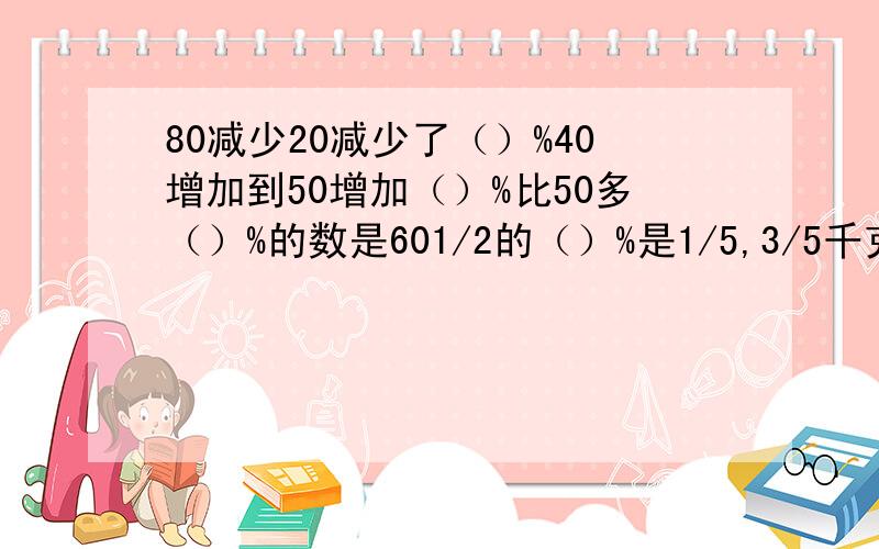 80减少20减少了（）%40增加到50增加（）%比50多（）%的数是601/2的（）%是1/5,3/5千克的75%比（）多20%