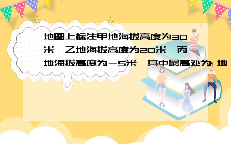 地图上标注甲地海拔高度为30米,乙地海拔高度为20米,丙地海拔高度为－5米,其中最高处为 地,最低处为 地