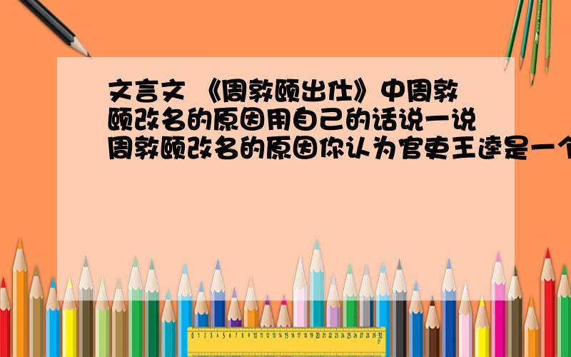 文言文 《周敦颐出仕》中周敦颐改名的原因用自己的话说一说周敦颐改名的原因你认为官吏王逵是一个怎么样的官吏?中,作者以荷花的形态表明了自己的志趣,短文中那几句话相印证?（1）亭