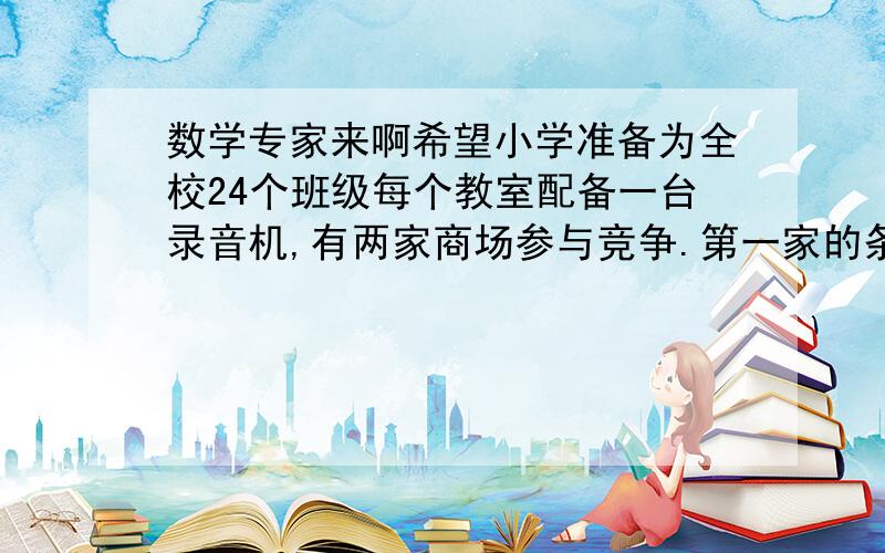 数学专家来啊希望小学准备为全校24个班级每个教室配备一台录音机,有两家商场参与竞争.第一家的条件是在原价格的基础上打8折,第二家的条件是买5台送一台.如果两家商场提供的商品及商