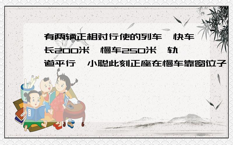 有两辆正相对行使的列车,快车长200米,慢车250米,轨道平行,小聪此刻正座在慢车靠窗位子,一面对着列车,一面看着手表,整列快车驶过窗口的时间正好6秒中.小聪同学小名此刻可也正座靠窗的位