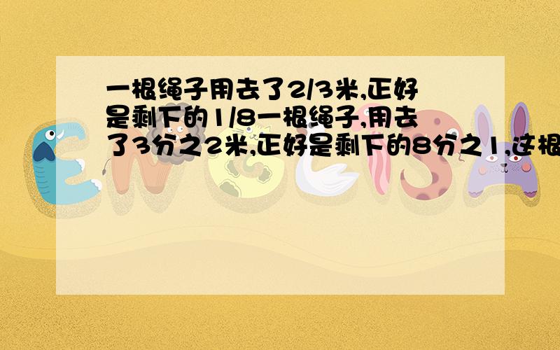 一根绳子用去了2/3米,正好是剩下的1/8一根绳子,用去了3分之2米,正好是剩下的8分之1,这根绳子原来有多少