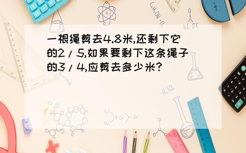 一根绳剪去4.8米,还剩下它的2/5,如果要剩下这条绳子的3/4,应剪去多少米?