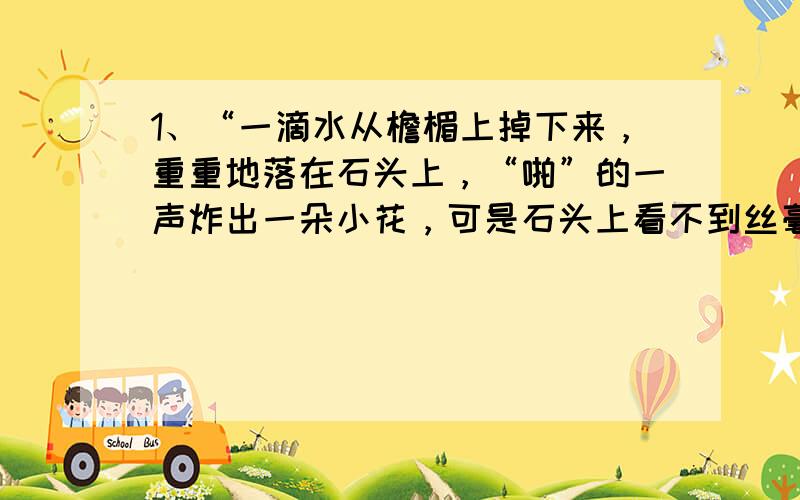 1、“一滴水从檐楣上掉下来，重重地落在石头上，“啪”的一声炸出一朵小花，可是石头上看不到丝毫的痕迹。“重重地”一词可以删去吗？为什么？2、把你印象最深的一句话抄下来，并