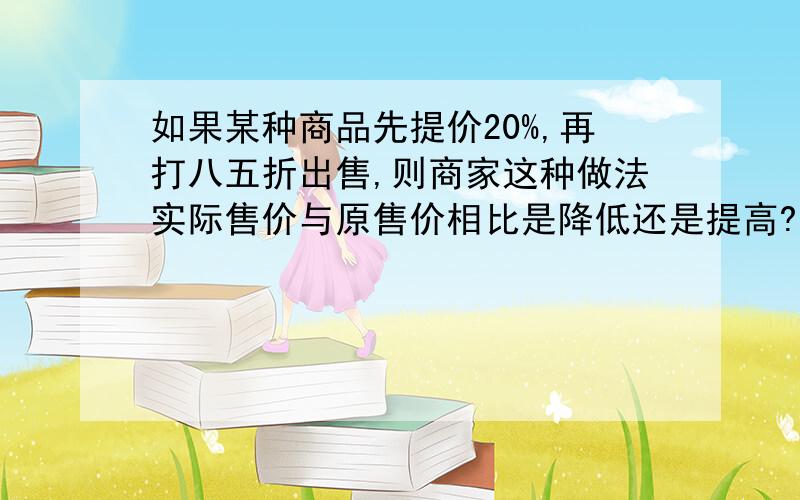 如果某种商品先提价20%,再打八五折出售,则商家这种做法实际售价与原售价相比是降低还是提高?降低或提高百分之几?