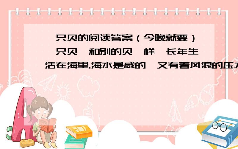 一只贝的阅读答案（今晚就要）一只贝,和别的贝一样,长年生活在海里.海水是咸的,又有着风浪的压力；嫩嫩的身子就藏在壳里.壳的样子很体面,涨潮的时候,总是高高地浮在潮的上头.有一次,