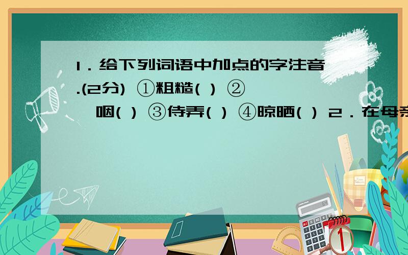 1．给下列词语中加点的字注音.(2分) ①粗糙( ) ②哽咽( ) ③侍弄( ) ④晾晒( ) 2．在母亲将目光“锁定”在墙上吊着的三棵白菜之前,文章对她的一系列动作描写给读者以怎样的暗示?(3分) 3．“