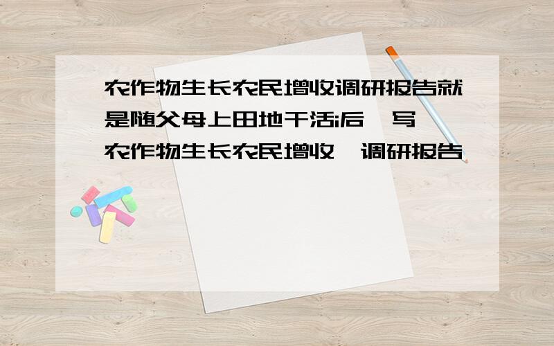 农作物生长农民增收调研报告就是随父母上田地干活i后,写　农作物生长农民增收　调研报告