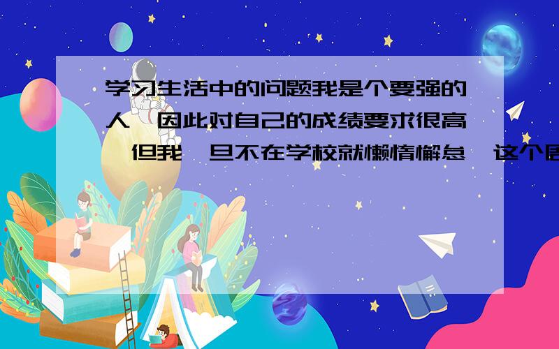 学习生活中的问题我是个要强的人,因此对自己的成绩要求很高,但我一旦不在学校就懒惰懈怠,这个周末,我本准备看参考书补充知识的,结果却因自己看小说上网浪费掉了,我很慌很后悔,可就是