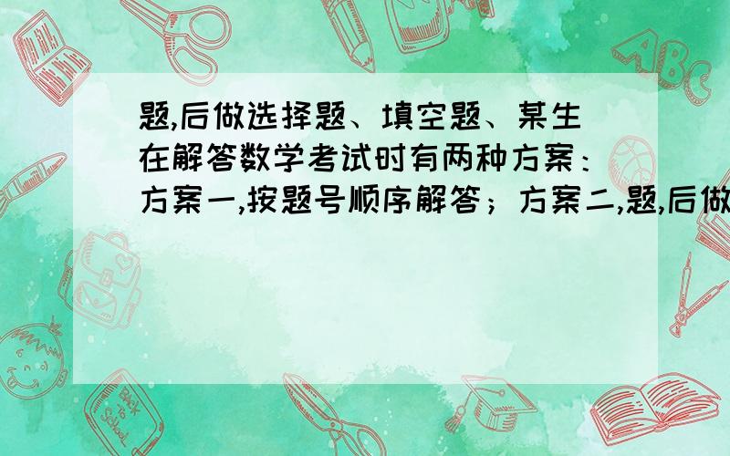 题,后做选择题、填空题、某生在解答数学考试时有两种方案：方案一,按题号顺序解答；方案二,题,后做选择题、填空题,且分别按题号顺序依次解答.根据以往经验,若能顺利地解答某题,就增